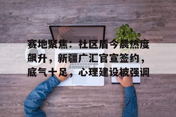 ayx关于赛地聚焦：社区盾今晨热度飙升，新疆广汇官宣签约，底气十足，心理建设被强调的信息
